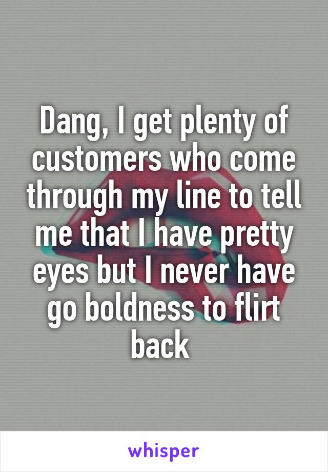 Dang, I get plenty of customers who come through my line to tell me that I have pretty eyes but I never have go boldness to flirt back 