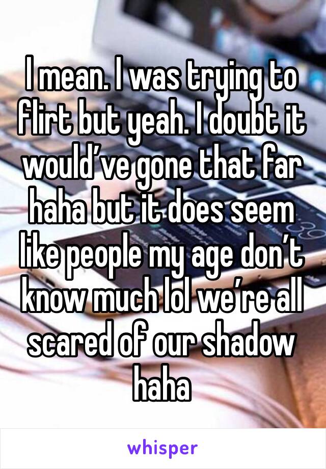 I mean. I was trying to flirt but yeah. I doubt it would’ve gone that far haha but it does seem like people my age don’t know much lol we’re all scared of our shadow haha