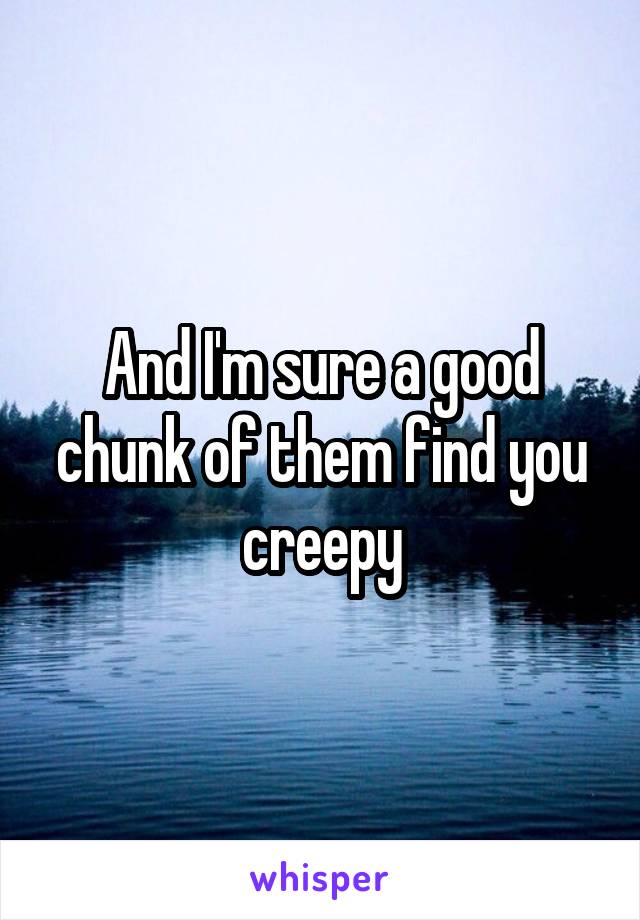 And I'm sure a good chunk of them find you creepy