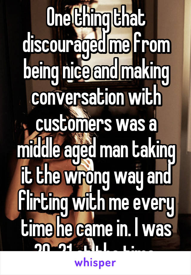 One thing that discouraged me from being nice and making conversation with customers was a middle aged man taking it the wrong way and flirting with me every time he came in. I was 20-21 at the time.