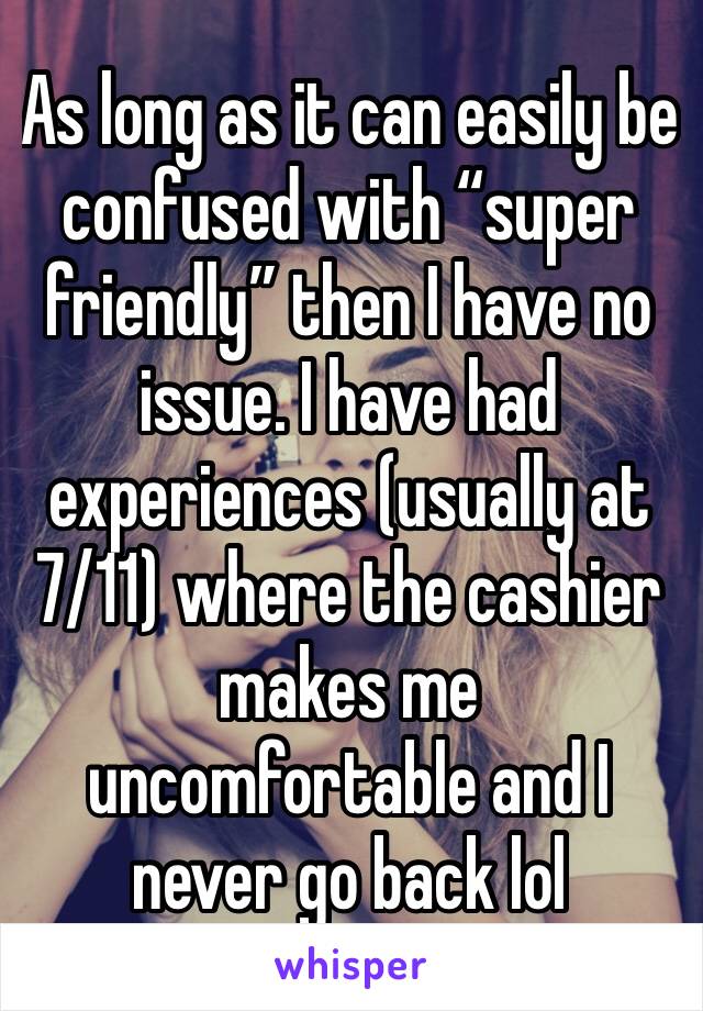 As long as it can easily be confused with “super friendly” then I have no issue. I have had experiences (usually at 7/11) where the cashier makes me uncomfortable and I never go back lol