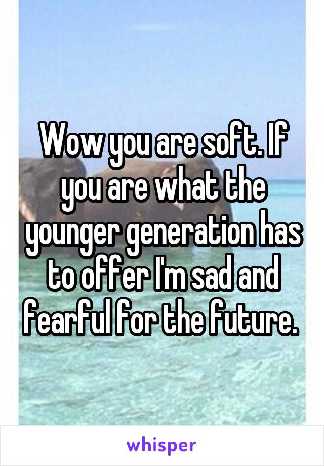 Wow you are soft. If you are what the younger generation has to offer I'm sad and fearful for the future. 