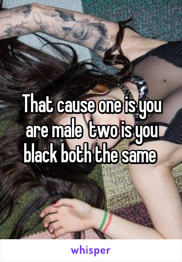 That cause one is you are male  two is you black both the same 