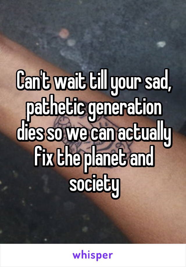 Can't wait till your sad, pathetic generation dies so we can actually fix the planet and society