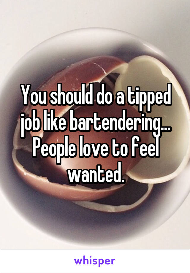 You should do a tipped job like bartendering...
People love to feel wanted.