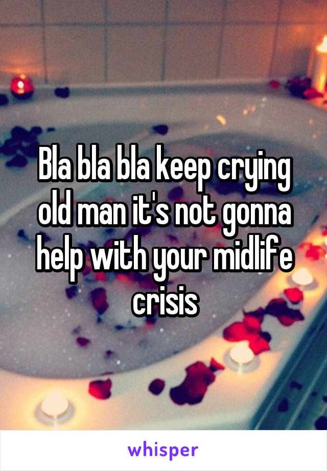 Bla bla bla keep crying old man it's not gonna help with your midlife crisis