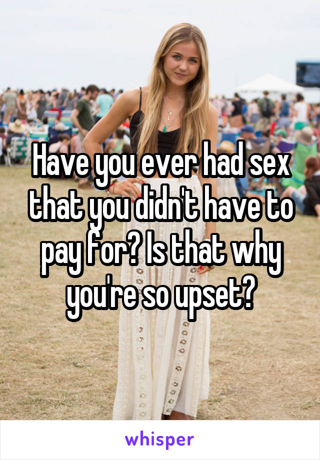 Have you ever had sex that you didn't have to pay for? Is that why you're so upset?