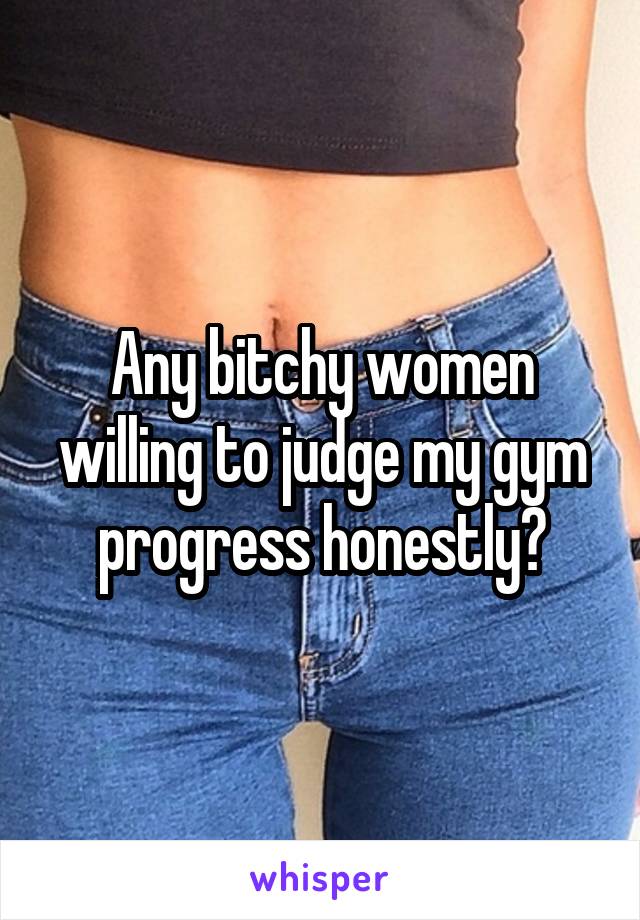 Any bitchy women willing to judge my gym progress honestly?