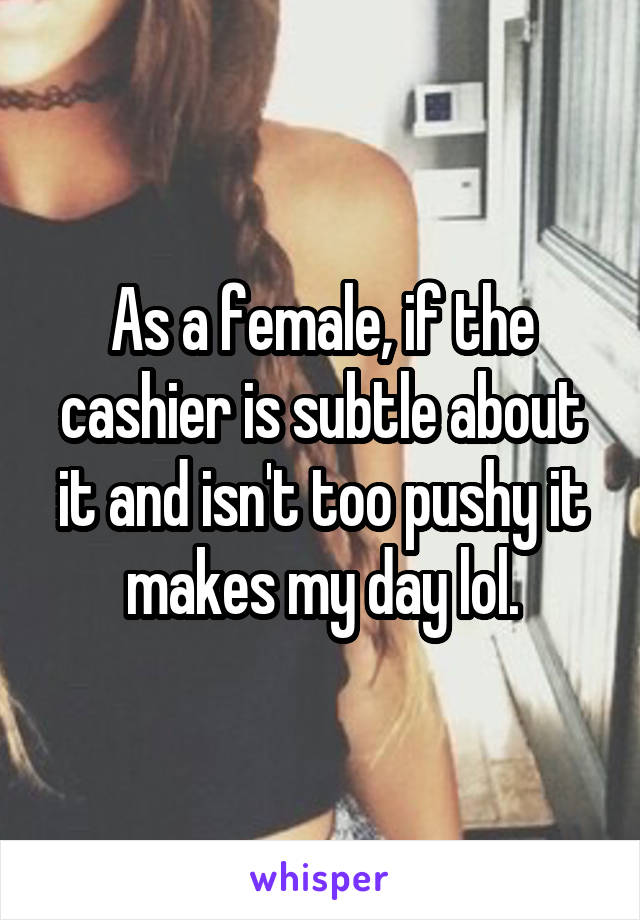 As a female, if the cashier is subtle about it and isn't too pushy it makes my day lol.