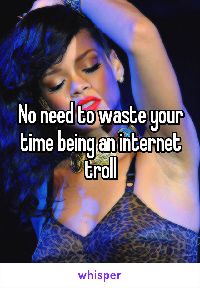 No need to waste your time being an internet troll