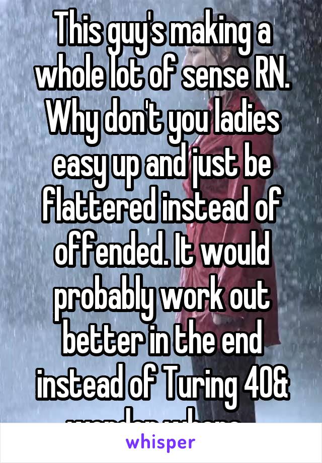 This guy's making a whole lot of sense RN. Why don't you ladies easy up and just be flattered instead of offended. It would probably work out better in the end instead of Turing 40& wonder where...