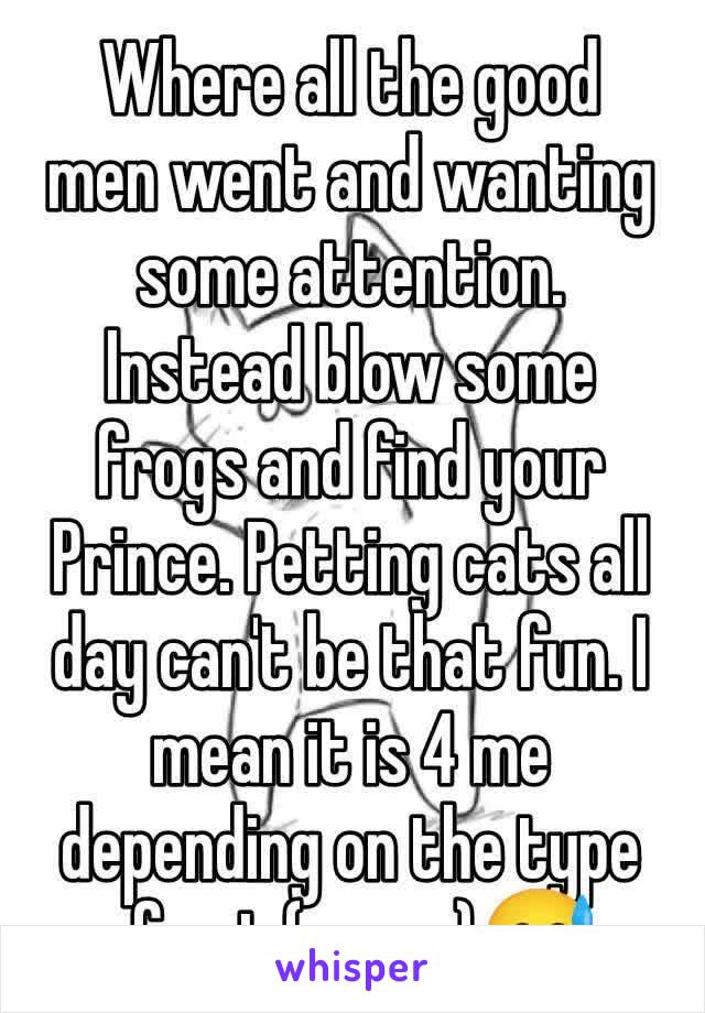 Where all the good men went and wanting some attention. Instead blow some frogs and find your Prince. Petting cats all day can't be that fun. I mean it is 4 me depending on the type of cat (pussy)😅