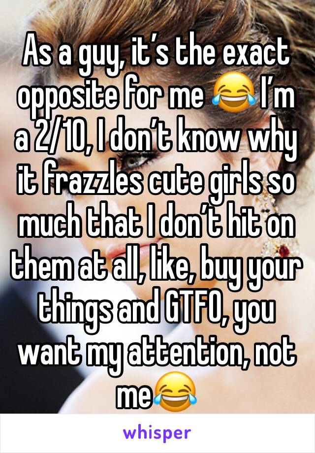 As a guy, it’s the exact opposite for me 😂 I’m a 2/10, I don’t know why it frazzles cute girls so much that I don’t hit on them at all, like, buy your things and GTFO, you want my attention, not me😂