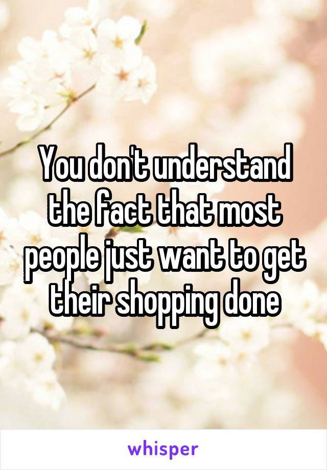 You don't understand the fact that most people just want to get their shopping done