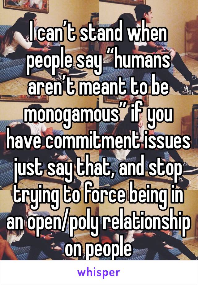 I can’t stand when people say “humans aren’t meant to be monogamous” if you have commitment issues just say that, and stop trying to force being in an open/poly relationship on people 