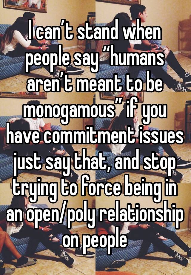 I can’t stand when people say “humans aren’t meant to be monogamous” if you have commitment issues just say that, and stop trying to force being in an open/poly relationship on people 