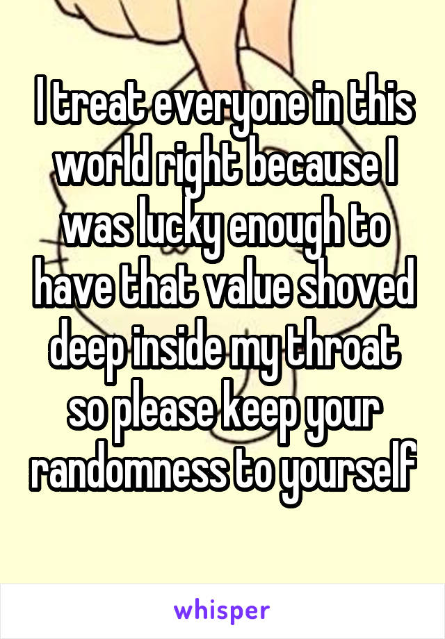 I treat everyone in this world right because I was lucky enough to have that value shoved deep inside my throat so please keep your randomness to yourself 