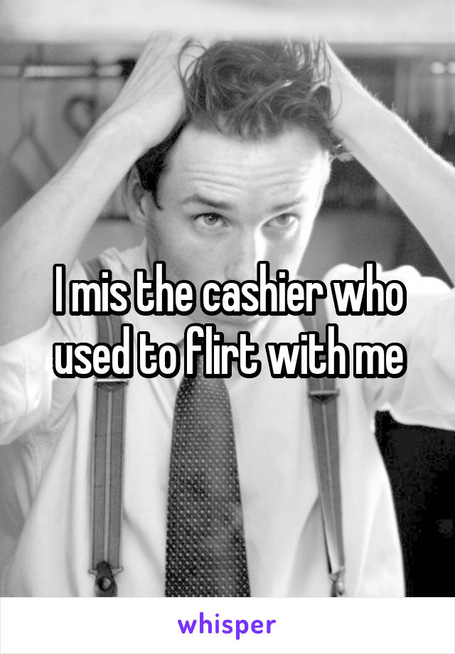 I mis the cashier who used to flirt with me