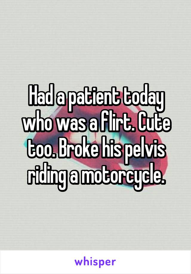 Had a patient today who was a flirt. Cute too. Broke his pelvis riding a motorcycle.