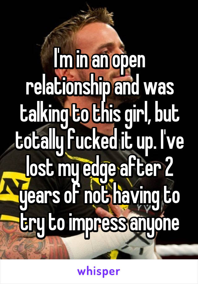 I'm in an open relationship and was talking to this girl, but totally fucked it up. I've lost my edge after 2 years of not having to try to impress anyone