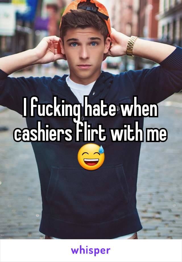 I fucking hate when cashiers flirt with me 😅