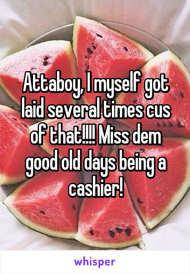 Attaboy, I myself got laid several times cus of that!!!! Miss dem good old days being a cashier!