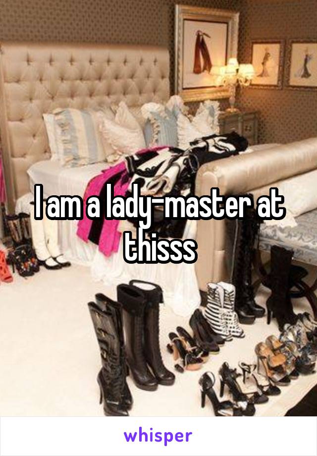 I am a lady-master at thisss