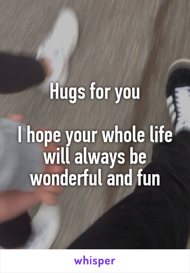 Hugs for you

I hope your whole life will always be wonderful and fun