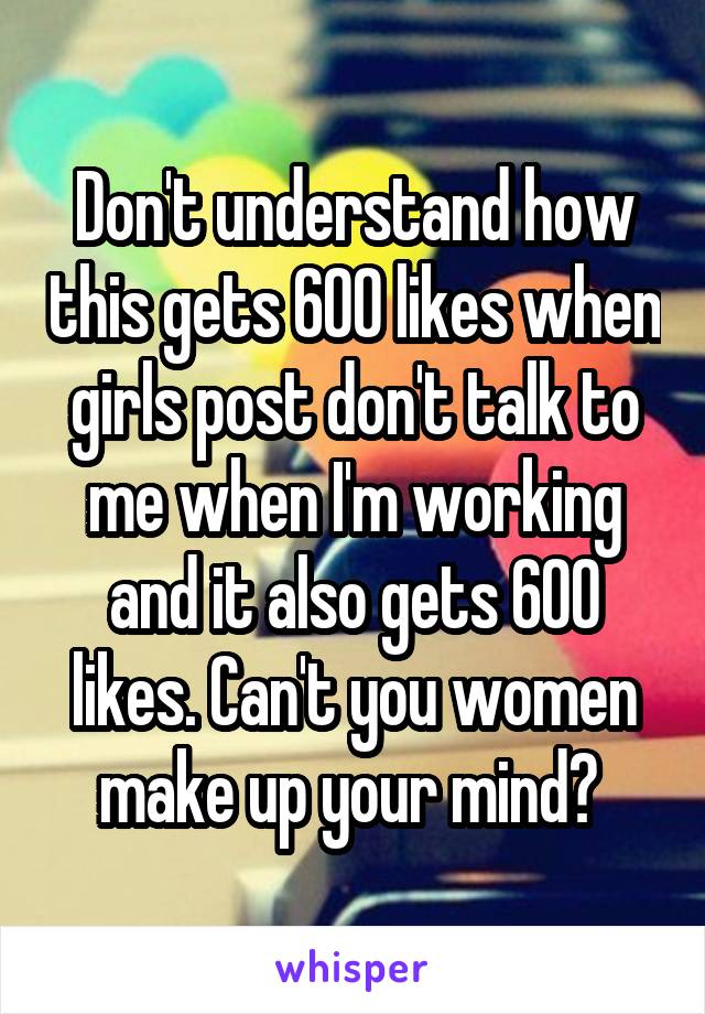 Don't understand how this gets 600 likes when girls post don't talk to me when I'm working and it also gets 600 likes. Can't you women make up your mind? 