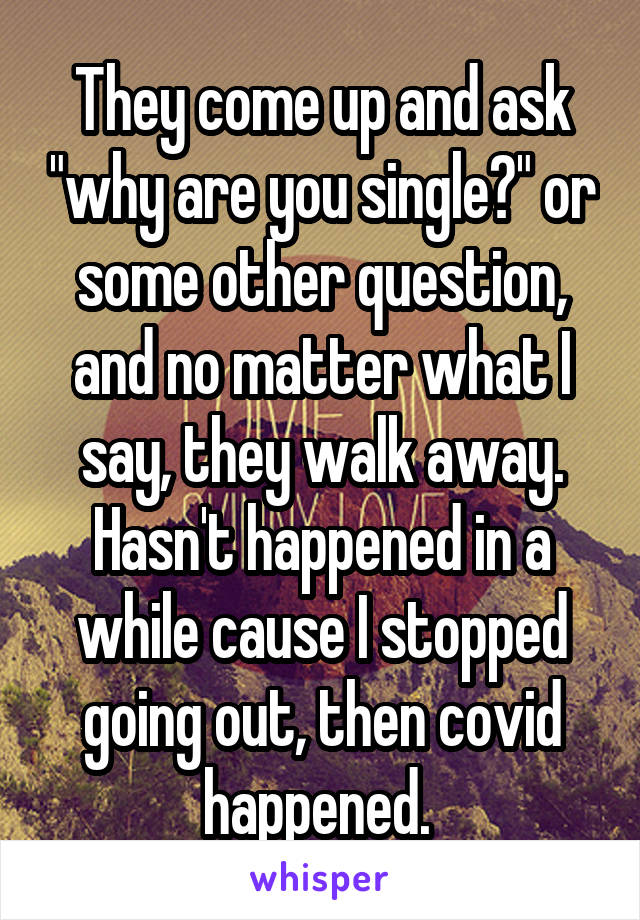 They come up and ask "why are you single?" or some other question, and no matter what I say, they walk away. Hasn't happened in a while cause I stopped going out, then covid happened. 