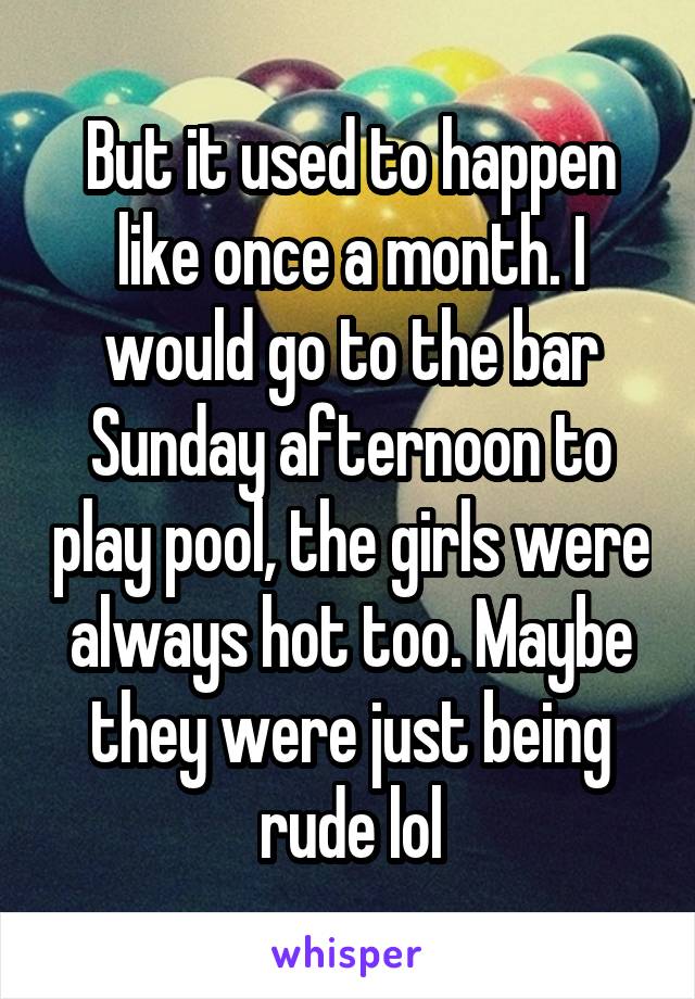 But it used to happen like once a month. I would go to the bar Sunday afternoon to play pool, the girls were always hot too. Maybe they were just being rude lol