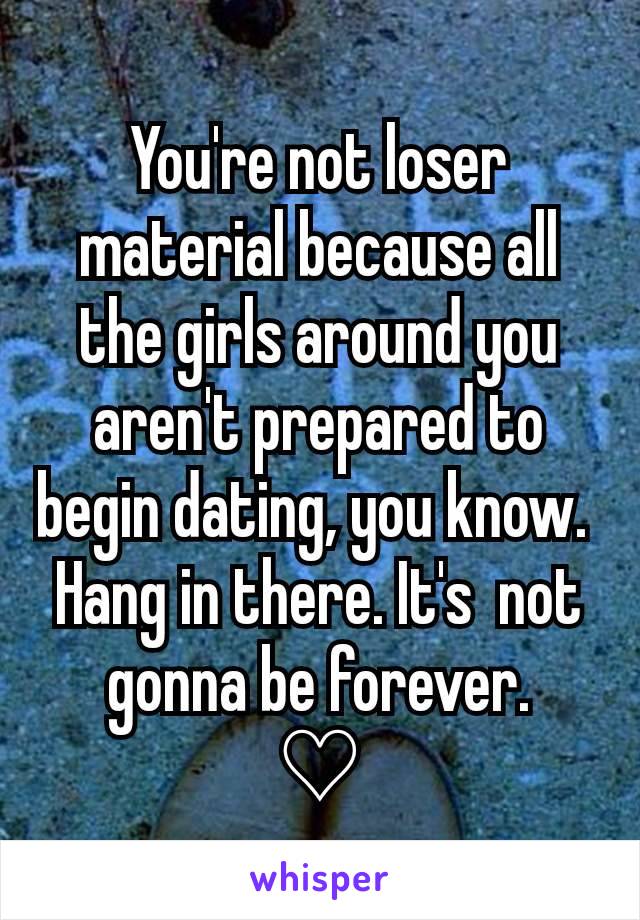 You're not loser material because all the girls around you  aren't prepared to begin dating, you know. 
Hang in there. It's  not gonna be forever.
♡