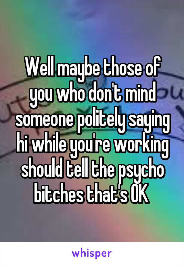 Well maybe those of you who don't mind someone politely saying hi while you're working should tell the psycho bitches that's OK 