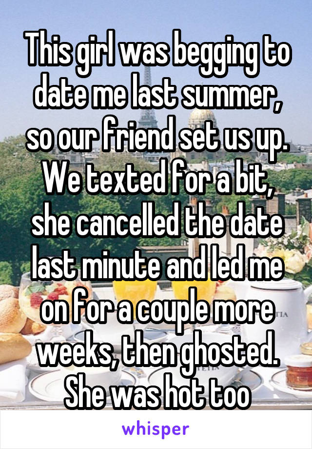 This girl was begging to date me last summer, so our friend set us up. We texted for a bit, she cancelled the date last minute and led me on for a couple more weeks, then ghosted. She was hot too