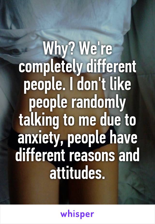 Why? We're completely different people. I don't like people randomly talking to me due to anxiety, people have different reasons and attitudes.