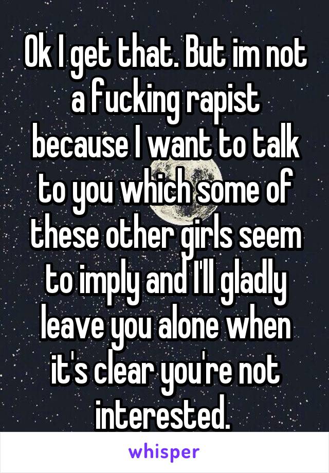 Ok I get that. But im not a fucking rapist because I want to talk to you which some of these other girls seem to imply and I'll gladly leave you alone when it's clear you're not interested. 