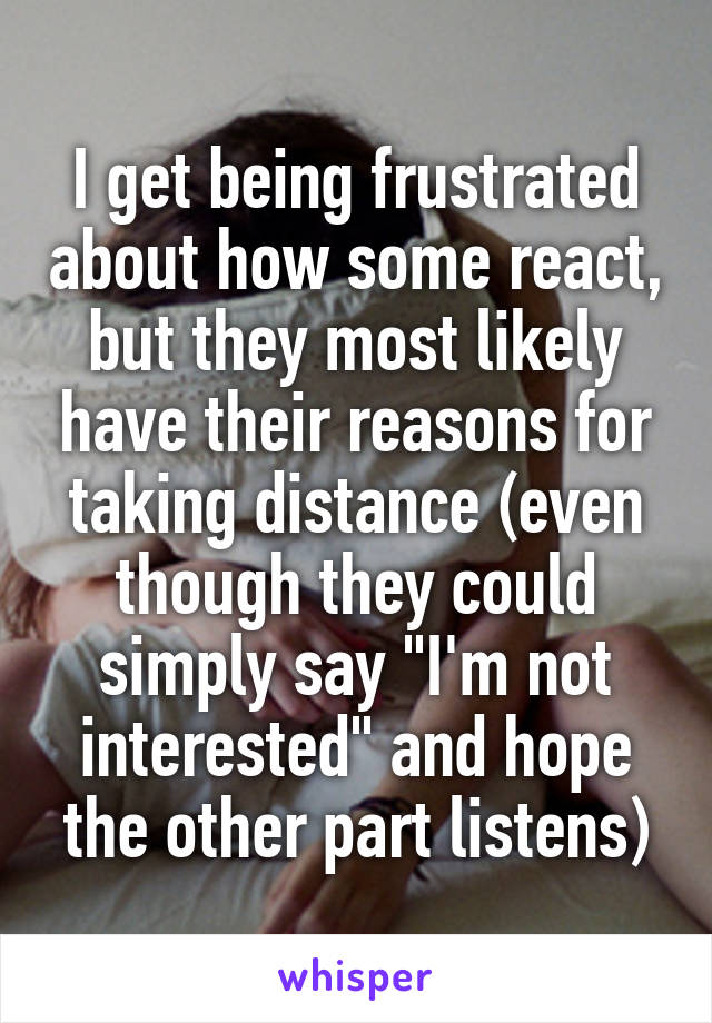 I get being frustrated about how some react, but they most likely have their reasons for taking distance (even though they could simply say "I'm not interested" and hope the other part listens)