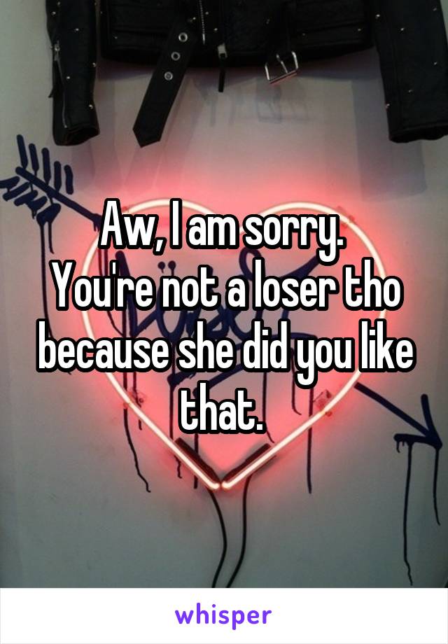 Aw, I am sorry. 
You're not a loser tho because she did you like that. 