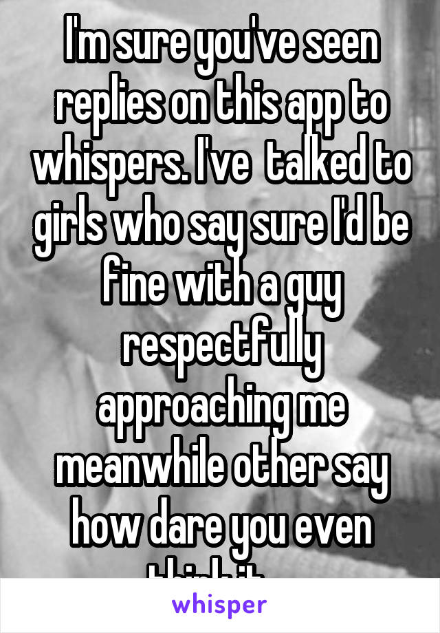 I'm sure you've seen replies on this app to whispers. I've  talked to girls who say sure I'd be fine with a guy respectfully approaching me meanwhile other say how dare you even think it... 