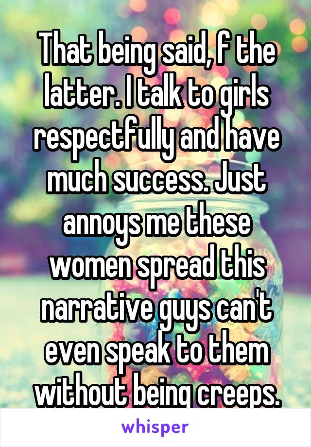 That being said, f the latter. I talk to girls respectfully and have much success. Just annoys me these women spread this narrative guys can't even speak to them without being creeps.