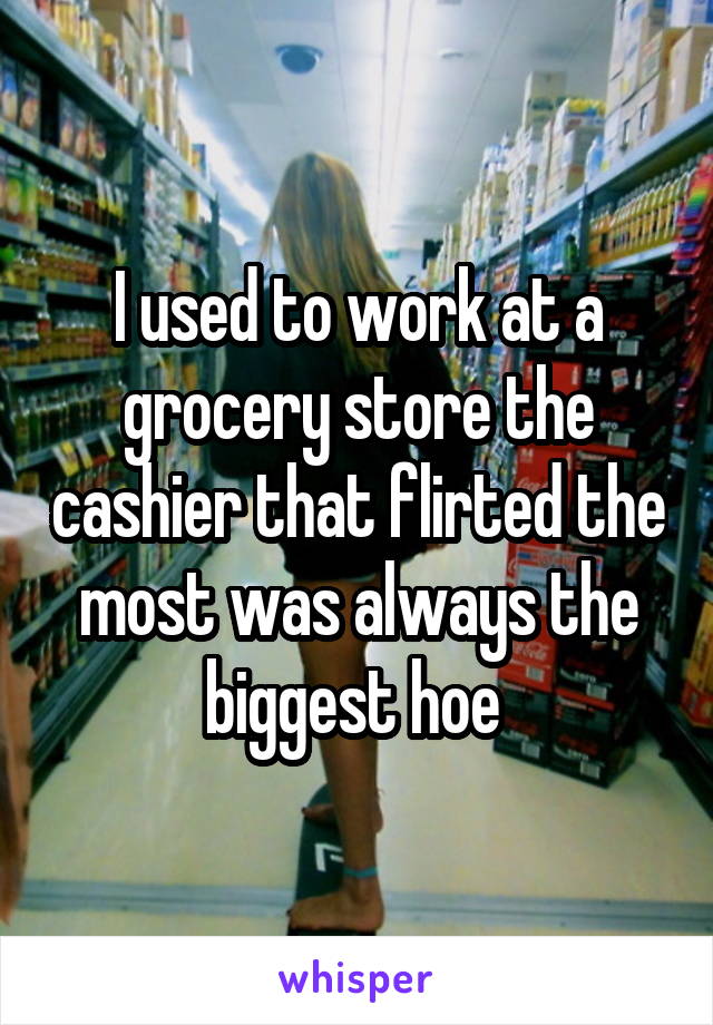 I used to work at a grocery store the cashier that flirted the most was always the biggest hoe 