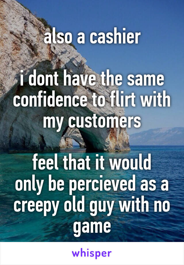 also a cashier

i dont have the same confidence to flirt with my customers

feel that it would only be percieved as a creepy old guy with no game