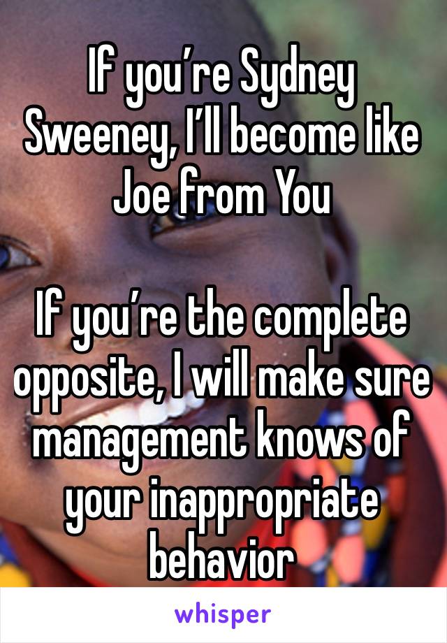 If you’re Sydney Sweeney, I’ll become like Joe from You 

If you’re the complete opposite, I will make sure management knows of your inappropriate behavior 