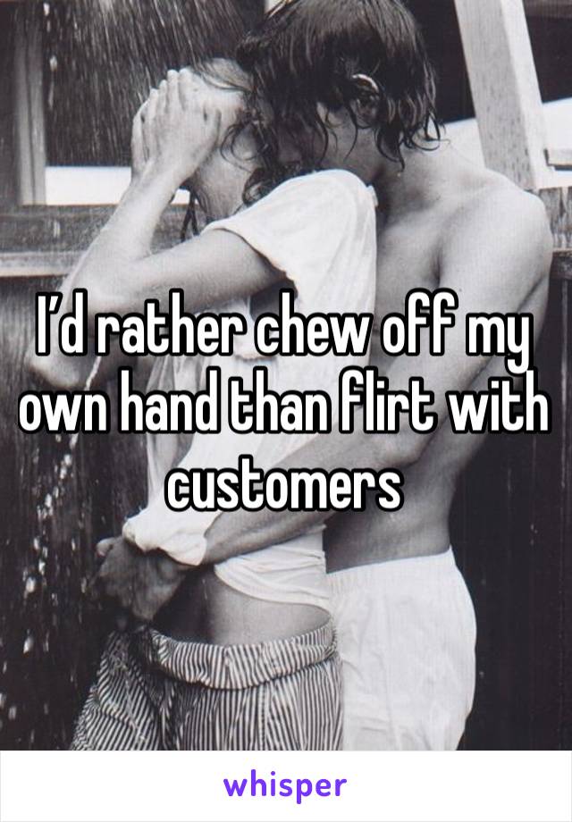 I’d rather chew off my own hand than flirt with customers