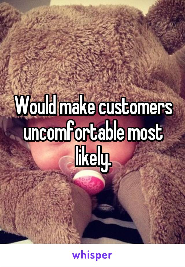 Would make customers uncomfortable most likely.