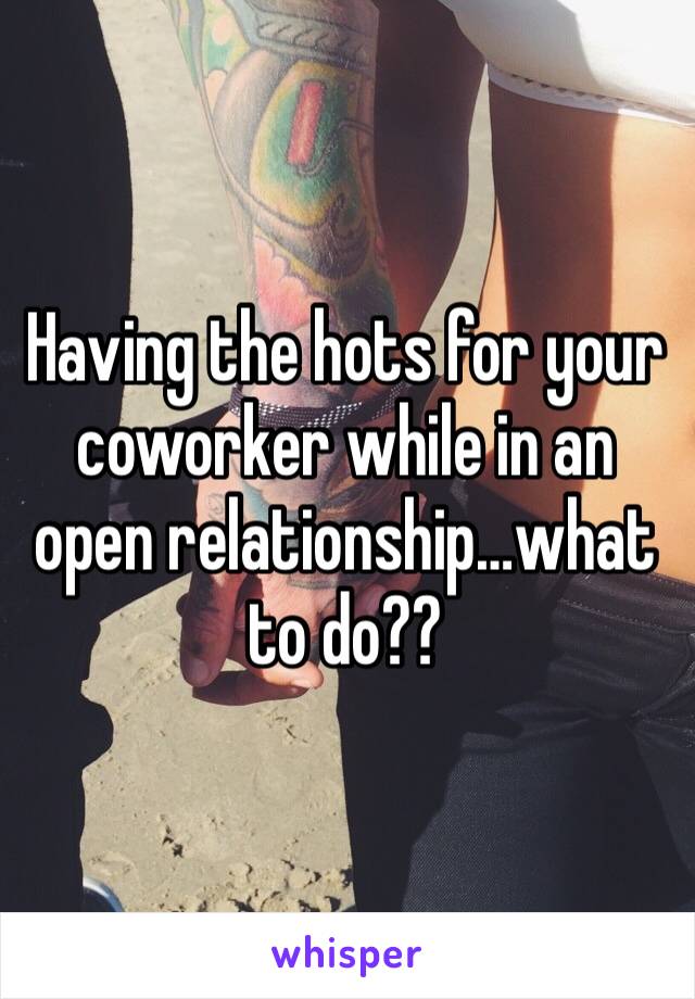 Having the hots for your coworker while in an open relationship…what to do??