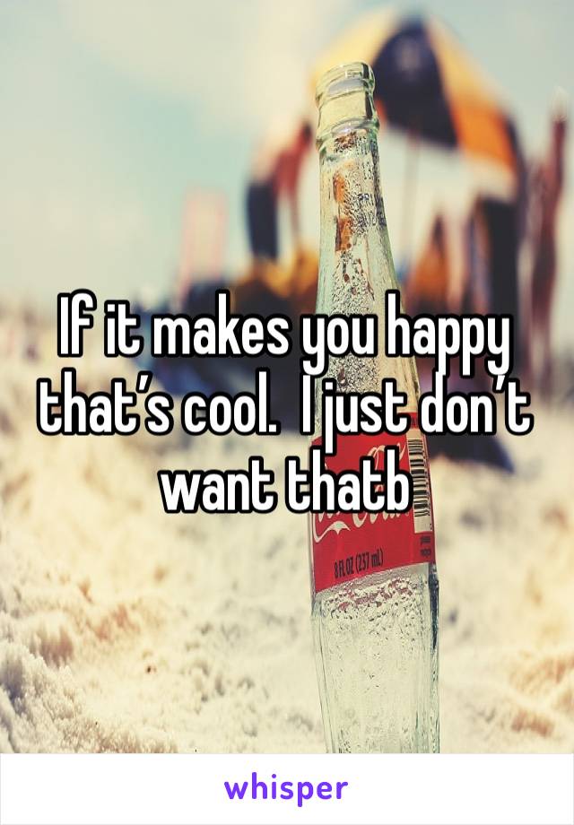 If it makes you happy that’s cool.  I just don’t want thatb