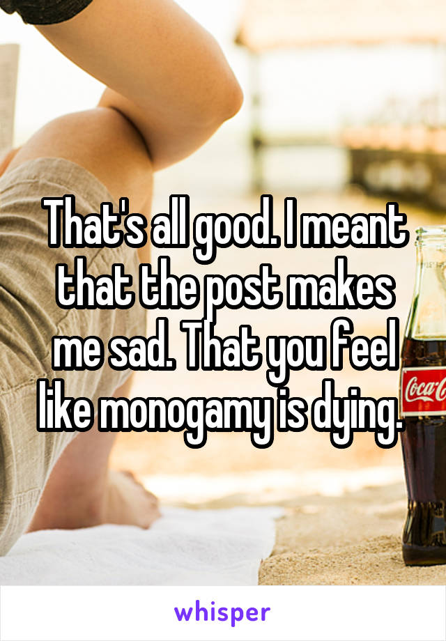 That's all good. I meant that the post makes me sad. That you feel like monogamy is dying. 