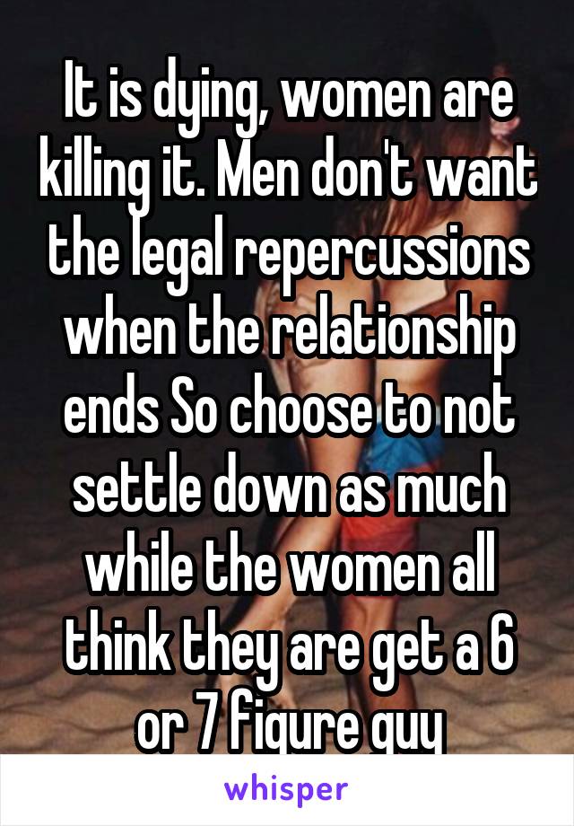 It is dying, women are killing it. Men don't want the legal repercussions when the relationship ends So choose to not settle down as much while the women all think they are get a 6 or 7 figure guy