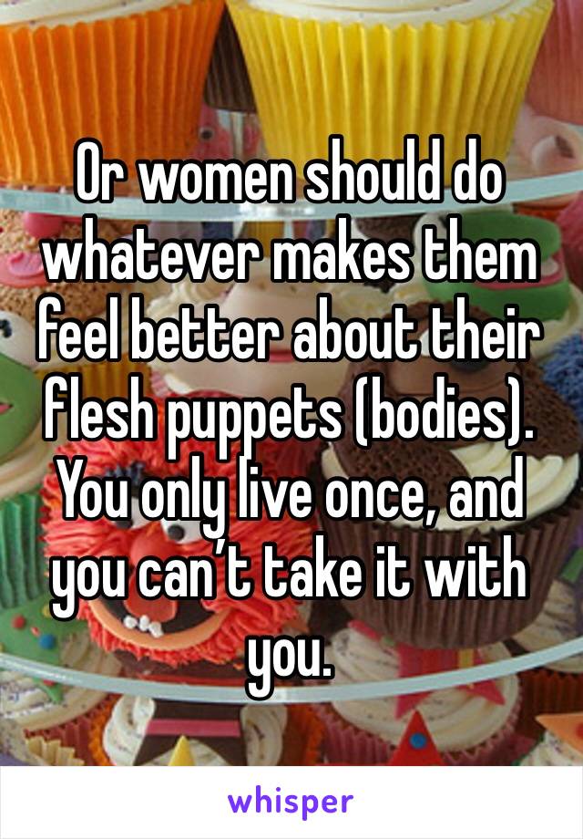 Or women should do whatever makes them feel better about their flesh puppets (bodies). You only live once, and you can’t take it with you.